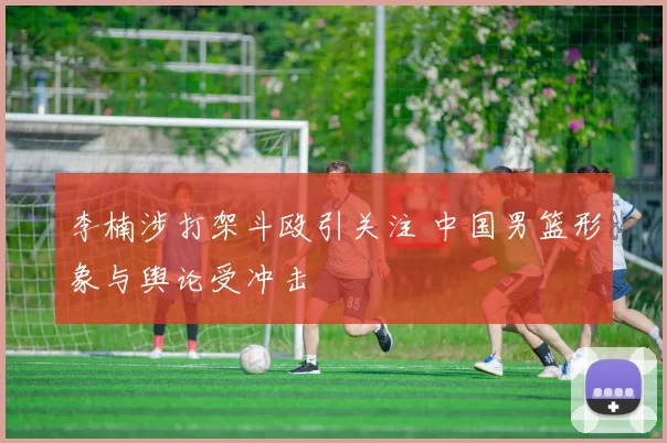 李楠涉打架斗殴引关注 中国男篮形象与舆论受冲击