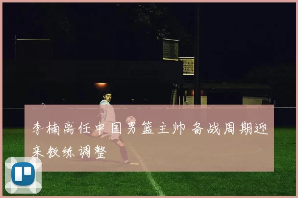 李楠离任中国男篮主帅 备战周期迎来教练调整