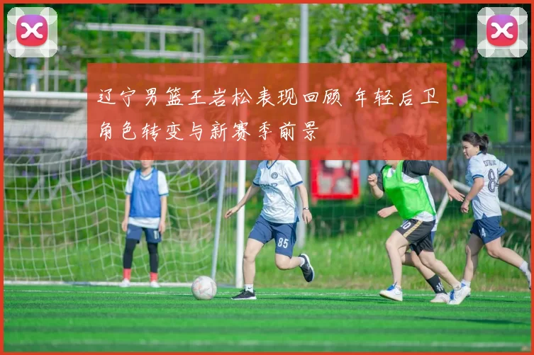 辽宁男篮王岩松表现回顾 年轻后卫角色转变与新赛季前景