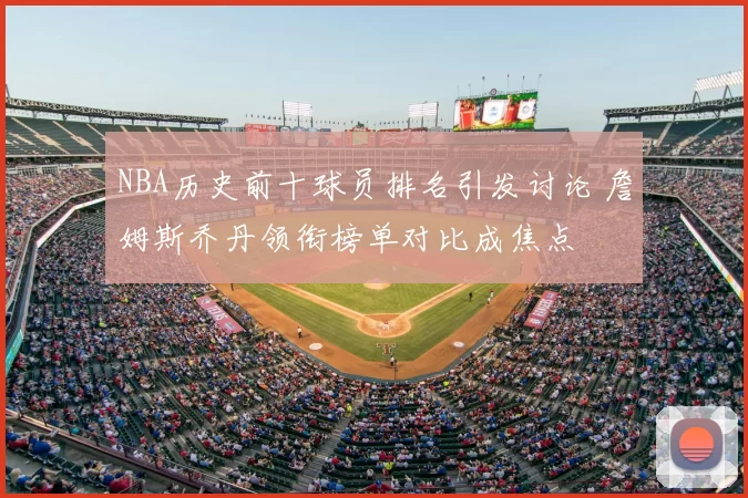 NBA历史前十球员排名引发讨论 詹姆斯乔丹领衔榜单对比成焦点