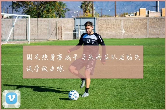 国足热身赛战平马来西亚队后防失误导致丢球