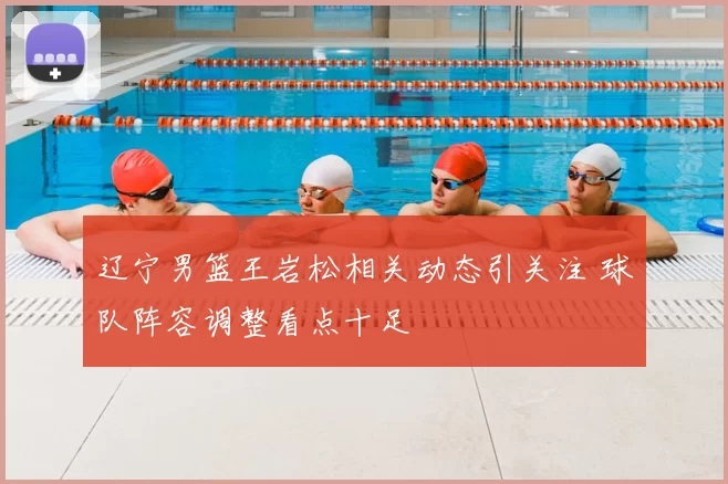 辽宁男篮王岩松相关动态引关注 球队阵容调整看点十足