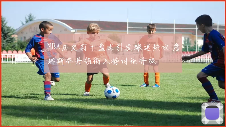 NBA历史前十盘点引发球迷热议 詹姆斯乔丹领衔入榜讨论升级