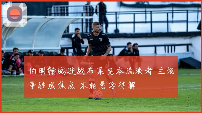 伯明翰城迎战布莱克本流浪者 主场争胜成焦点 末轮悬念待解