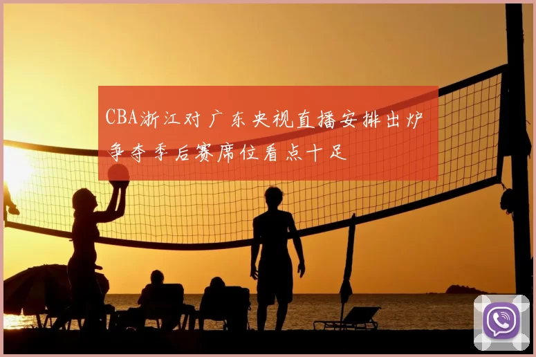 CBA浙江对广东央视直播安排出炉 争夺季后赛席位看点十足