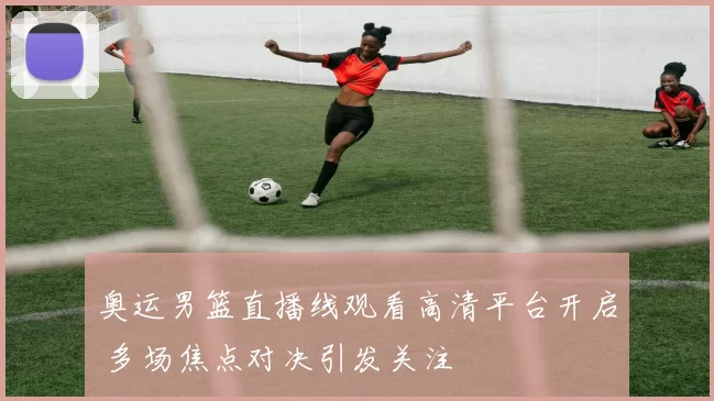 奥运男篮直播线观看高清平台开启 多场焦点对决引发关注