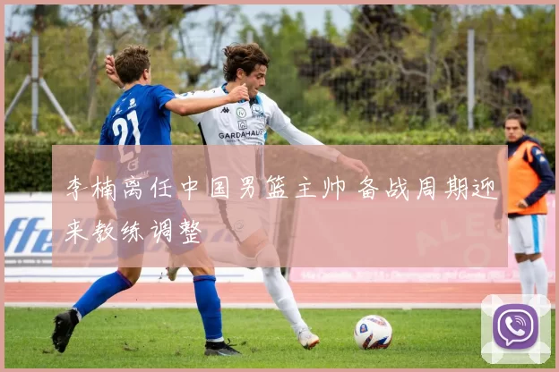 李楠离任中国男篮主帅 备战周期迎来教练调整