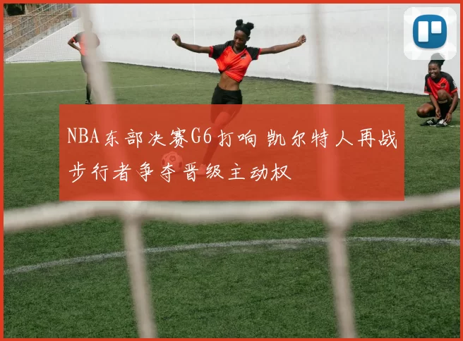 NBA东部决赛G6打响 凯尔特人再战步行者争夺晋级主动权