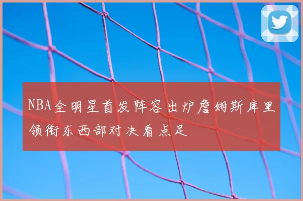 NBA全明星首发阵容出炉詹姆斯库里领衔东西部对决看点足