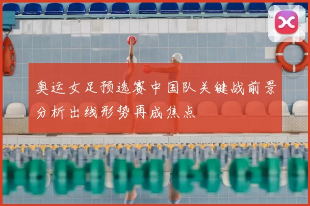 奥运女足预选赛中国队关键战前景分析出线形势再成焦点