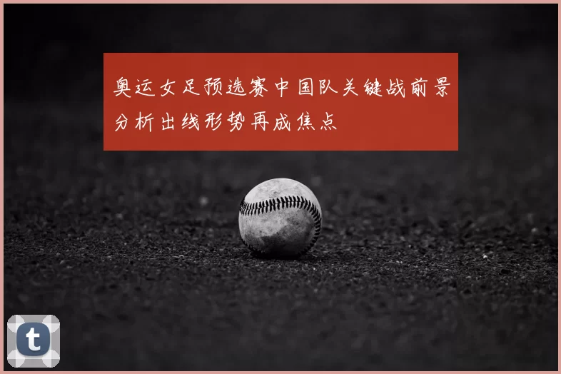 奥运女足预选赛中国队关键战前景分析出线形势再成焦点