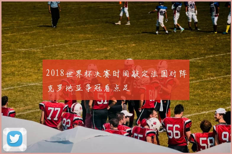 2018世界杯决赛时间敲定法国对阵克罗地亚争冠看点足