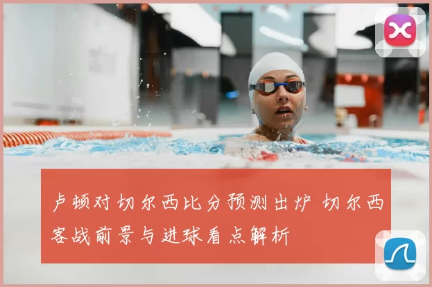 卢顿对切尔西比分预测出炉 切尔西客战前景与进球看点解析