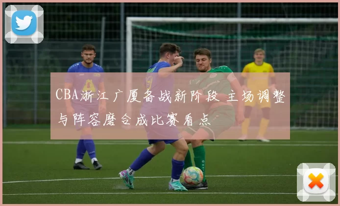 CBA浙江广厦备战新阶段 主场调整与阵容磨合成比赛看点