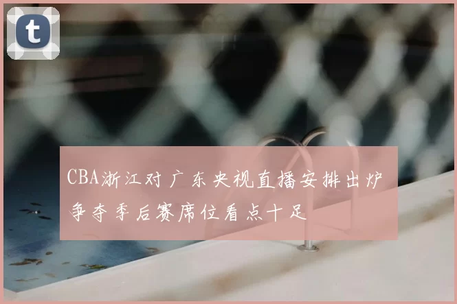 CBA浙江对广东央视直播安排出炉 争夺季后赛席位看点十足