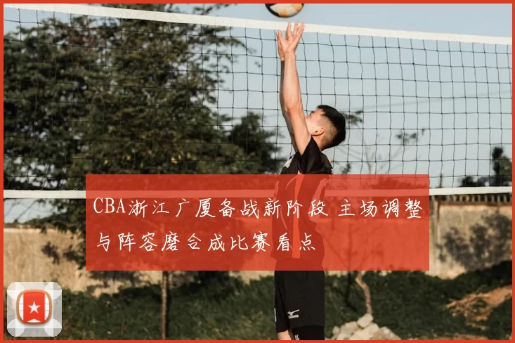 CBA浙江广厦备战新阶段 主场调整与阵容磨合成比赛看点