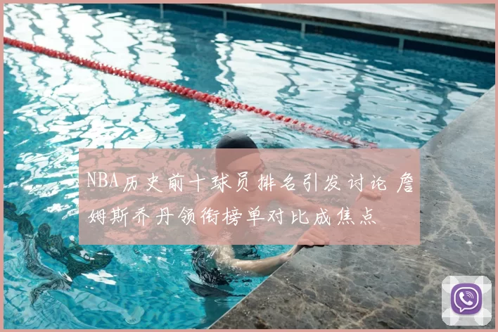 NBA历史前十球员排名引发讨论 詹姆斯乔丹领衔榜单对比成焦点