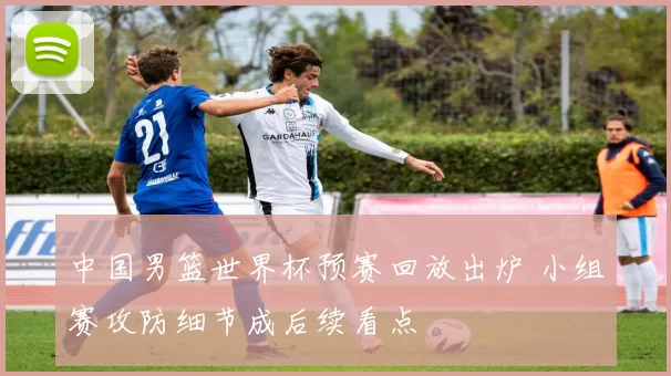 中国男篮世界杯预赛回放出炉 小组赛攻防细节成后续看点