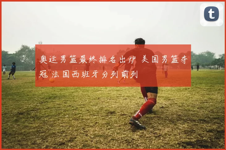 奥运男篮最终排名出炉 美国男篮夺冠 法国西班牙分列前列