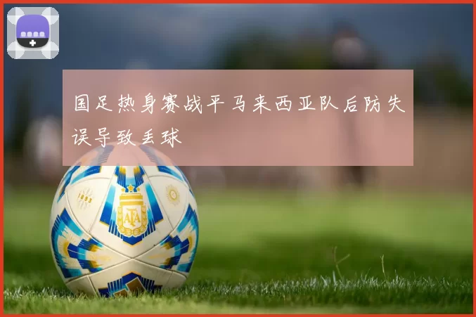 国足热身赛战平马来西亚队后防失误导致丢球