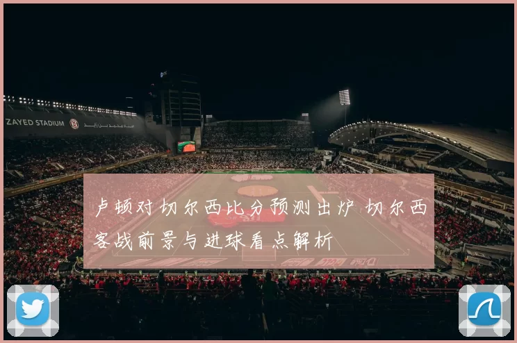 卢顿对切尔西比分预测出炉 切尔西客战前景与进球看点解析