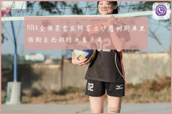 NBA全明星首发阵容出炉詹姆斯库里领衔东西部对决看点足