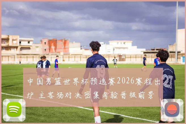 中国男篮世界杯预选赛2026赛程出炉 主客场对决密集考验晋级前景