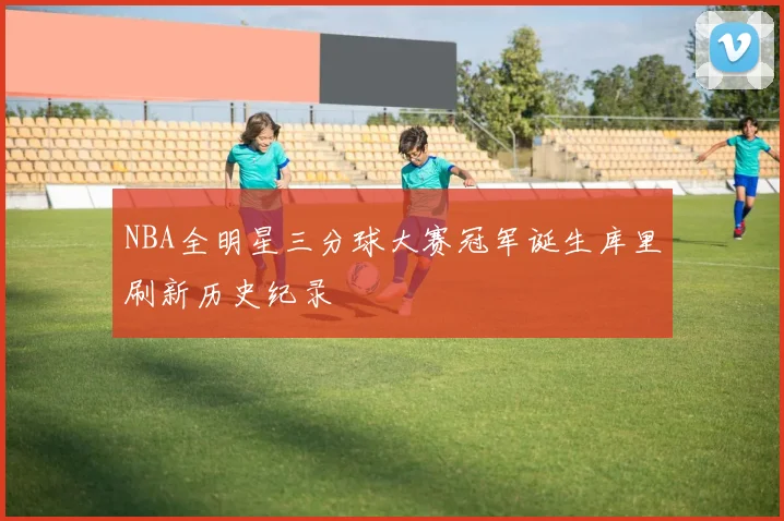 NBA全明星三分球大赛冠军诞生库里刷新历史纪录