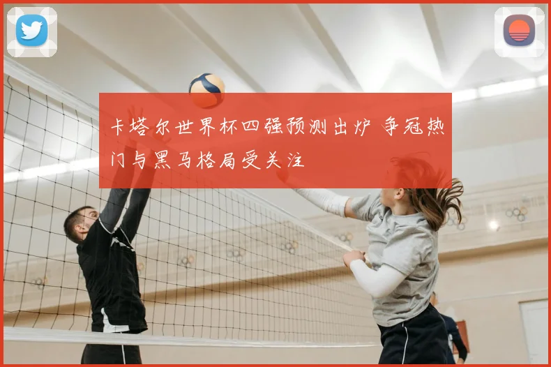 卡塔尔世界杯四强预测出炉 争冠热门与黑马格局受关注