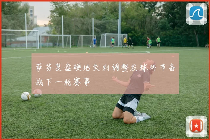 萨芬复盘硬地失利调整发球环节备战下一轮赛事